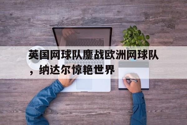 开云体育在线-关于英国网球队鏖战欧洲网球队,纳达尔惊艳世界的信息